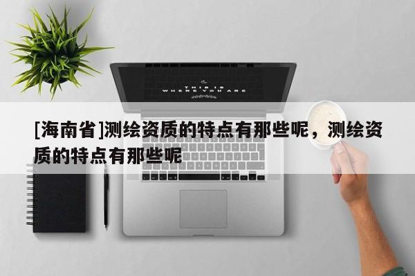[海南省]測繪資質(zhì)的特點(diǎn)有那些呢，測繪資質(zhì)的特點(diǎn)有那些呢