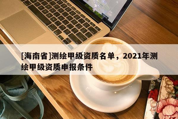 [海南省]測繪甲級資質名單，2021年測繪甲級資質申報條件