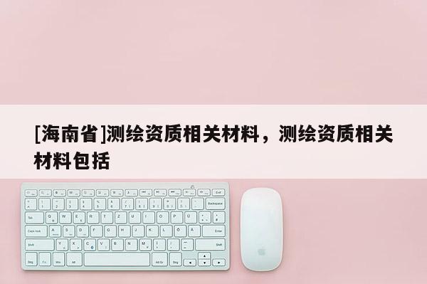 [海南省]測(cè)繪資質(zhì)相關(guān)材料，測(cè)繪資質(zhì)相關(guān)材料包括
