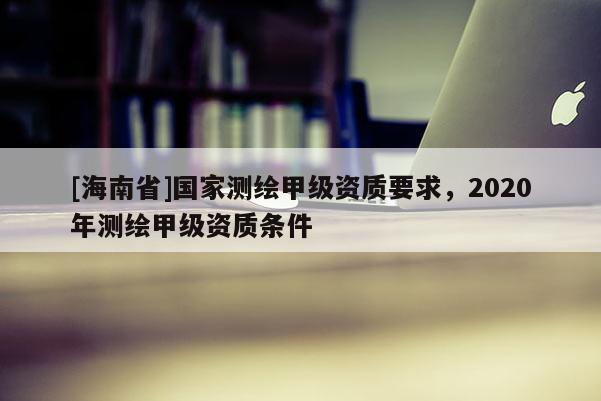 [海南省]國(guó)家測(cè)繪甲級(jí)資質(zhì)要求，2020年測(cè)繪甲級(jí)資質(zhì)條件