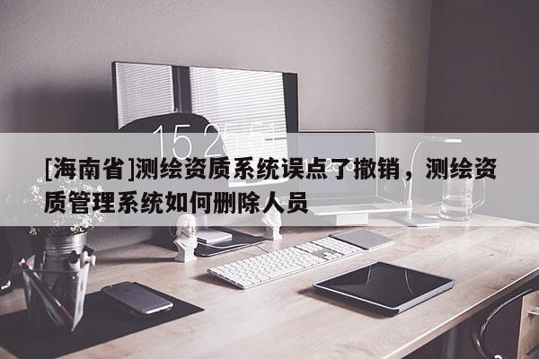 [海南省]測(cè)繪資質(zhì)系統(tǒng)誤點(diǎn)了撤銷，測(cè)繪資質(zhì)管理系統(tǒng)如何刪除人員