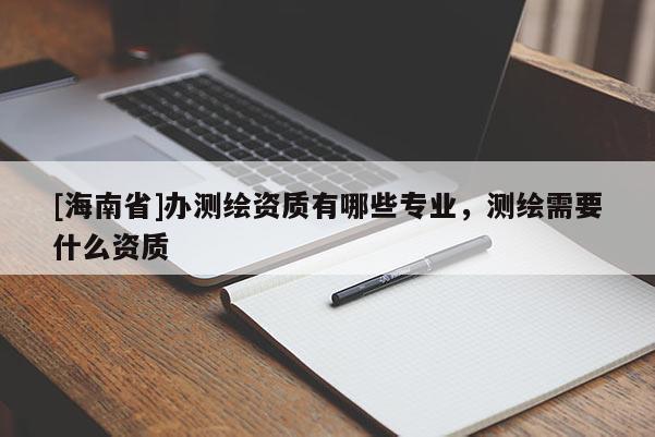 [海南省]辦測繪資質(zhì)有哪些專業(yè)，測繪需要什么資質(zhì)