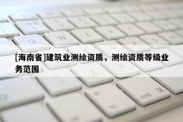 [海南省]建筑業(yè)測繪資質(zhì)，測繪資質(zhì)等級業(yè)務(wù)范圍