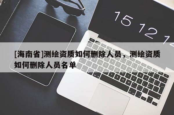 [海南省]測繪資質(zhì)如何刪除人員，測繪資質(zhì)如何刪除人員名單