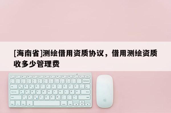 [海南省]測(cè)繪借用資質(zhì)協(xié)議，借用測(cè)繪資質(zhì)收多少管理費(fèi)
