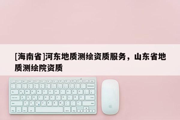 [海南省]河?xùn)|地質(zhì)測繪資質(zhì)服務(wù)，山東省地質(zhì)測繪院資質(zhì)