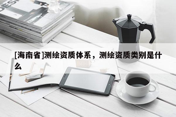 [海南省]測(cè)繪資質(zhì)體系，測(cè)繪資質(zhì)類別是什么