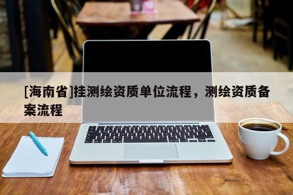 [海南省]掛測繪資質(zhì)單位流程，測繪資質(zhì)備案流程