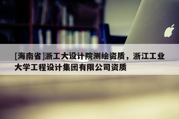 [海南省]浙工大設(shè)計(jì)院測(cè)繪資質(zhì)，浙江工業(yè)大學(xué)工程設(shè)計(jì)集團(tuán)有限公司資質(zhì)