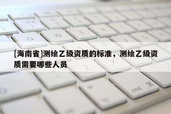 [海南省]測繪乙級資質(zhì)的標準，測繪乙級資質(zhì)需要哪些人員
