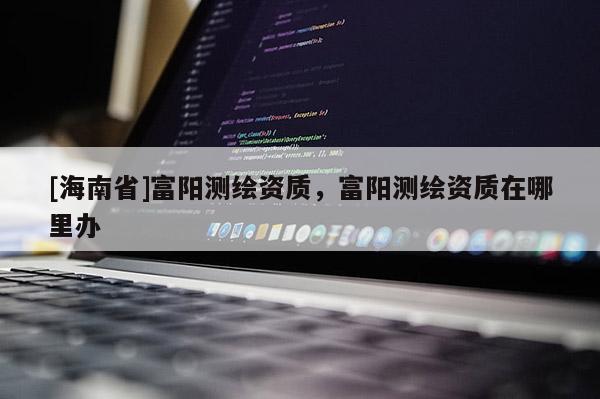 [海南省]富陽測繪資質(zhì)，富陽測繪資質(zhì)在哪里辦