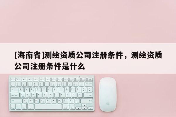 [海南省]測繪資質(zhì)公司注冊條件，測繪資質(zhì)公司注冊條件是什么