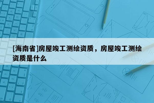 [海南省]房屋竣工測(cè)繪資質(zhì)，房屋竣工測(cè)繪資質(zhì)是什么