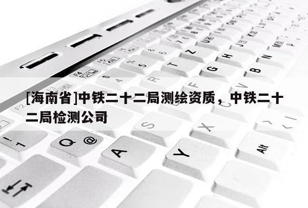 [海南省]中鐵二十二局測繪資質(zhì)，中鐵二十二局檢測公司