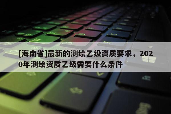 [海南省]最新的測繪乙級資質要求，2020年測繪資質乙級需要什么條件
