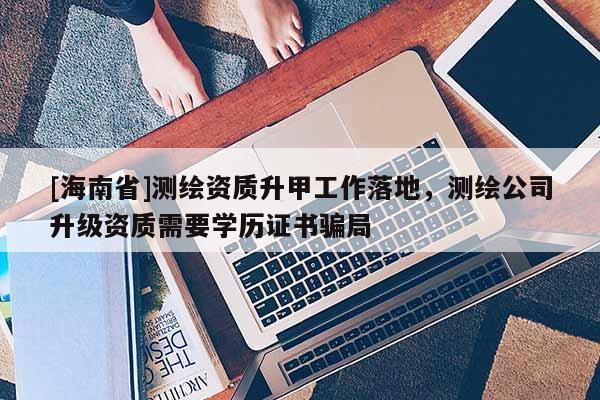 [海南省]測(cè)繪資質(zhì)升甲工作落地，測(cè)繪公司升級(jí)資質(zhì)需要學(xué)歷證書(shū)騙局