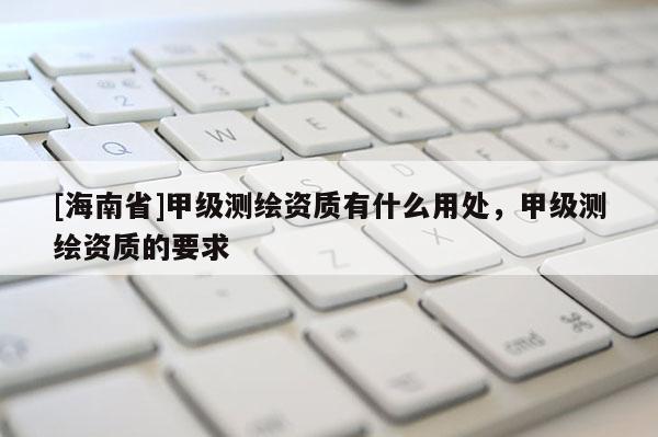 [海南省]甲級(jí)測繪資質(zhì)有什么用處，甲級(jí)測繪資質(zhì)的要求
