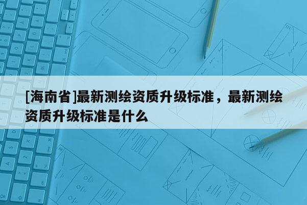 [海南省]最新測繪資質(zhì)升級標(biāo)準(zhǔn)，最新測繪資質(zhì)升級標(biāo)準(zhǔn)是什么