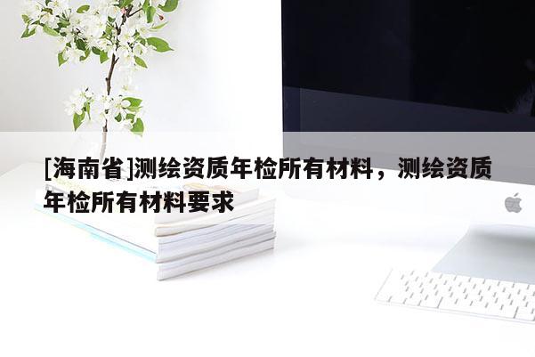 [海南省]測(cè)繪資質(zhì)年檢所有材料，測(cè)繪資質(zhì)年檢所有材料要求