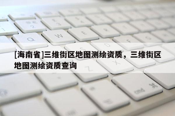 [海南省]三維街區(qū)地圖測繪資質(zhì)，三維街區(qū)地圖測繪資質(zhì)查詢