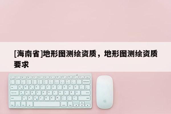 [海南省]地形圖測繪資質(zhì)，地形圖測繪資質(zhì)要求