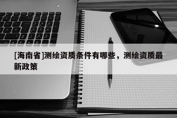 [海南省]測(cè)繪資質(zhì)條件有哪些，測(cè)繪資質(zhì)最新政策