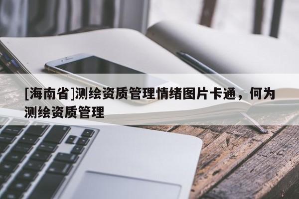 [海南省]測繪資質(zhì)管理情緒圖片卡通，何為測繪資質(zhì)管理
