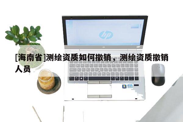 [海南省]測(cè)繪資質(zhì)如何撤銷，測(cè)繪資質(zhì)撤銷人員