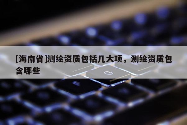 [海南省]測(cè)繪資質(zhì)包括幾大項(xiàng)，測(cè)繪資質(zhì)包含哪些