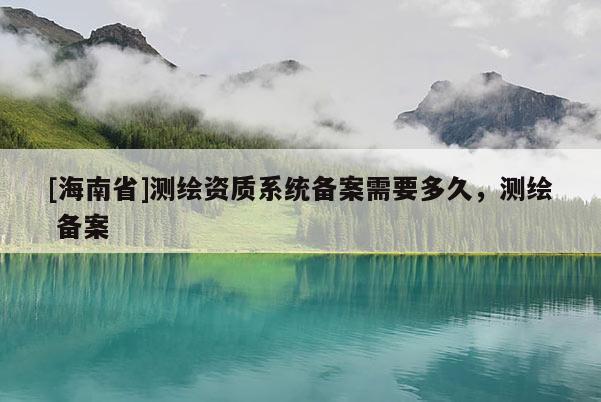 [海南省]測(cè)繪資質(zhì)系統(tǒng)備案需要多久，測(cè)繪 備案