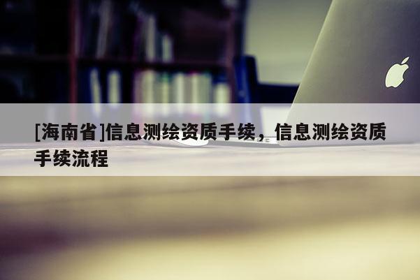 [海南省]信息測繪資質(zhì)手續(xù)，信息測繪資質(zhì)手續(xù)流程