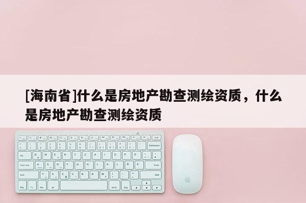 [海南省]什么是房地產(chǎn)勘查測繪資質(zhì)，什么是房地產(chǎn)勘查測繪資質(zhì)