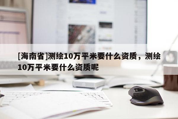 [海南省]測(cè)繪10萬(wàn)平米要什么資質(zhì)，測(cè)繪10萬(wàn)平米要什么資質(zhì)呢