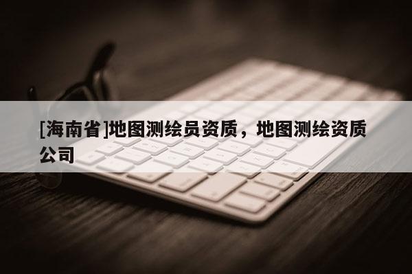 [海南省]地圖測繪員資質(zhì)，地圖測繪資質(zhì) 公司