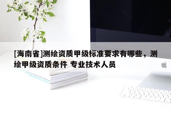 [海南省]測繪資質(zhì)甲級標(biāo)準(zhǔn)要求有哪些，測繪甲級資質(zhì)條件 專業(yè)技術(shù)人員