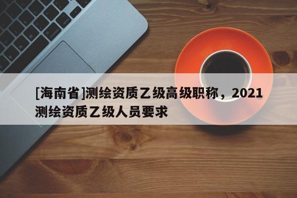 [海南省]測繪資質(zhì)乙級(jí)高級(jí)職稱，2021測繪資質(zhì)乙級(jí)人員要求