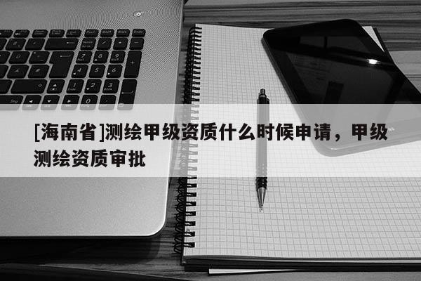 [海南省]測(cè)繪甲級(jí)資質(zhì)什么時(shí)候申請(qǐng)，甲級(jí)測(cè)繪資質(zhì)審批
