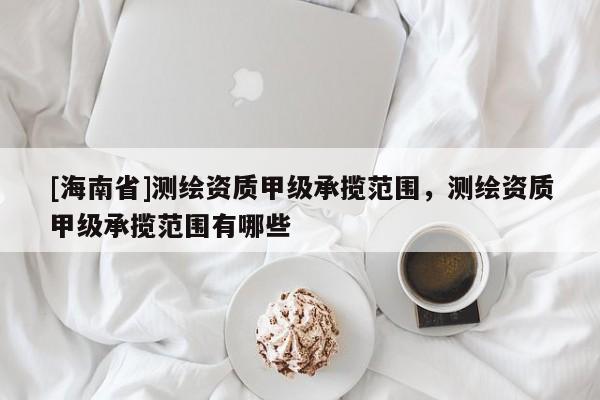 [海南省]測(cè)繪資質(zhì)甲級(jí)承攬范圍，測(cè)繪資質(zhì)甲級(jí)承攬范圍有哪些