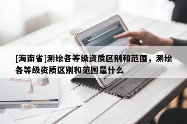 [海南省]測(cè)繪各等級(jí)資質(zhì)區(qū)別和范圍，測(cè)繪各等級(jí)資質(zhì)區(qū)別和范圍是什么