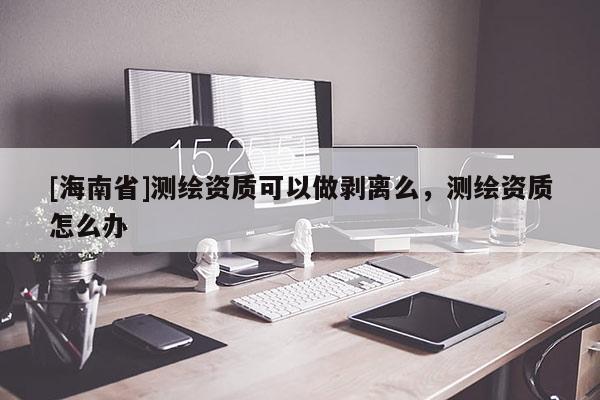 [海南省]測繪資質可以做剝離么，測繪資質怎么辦