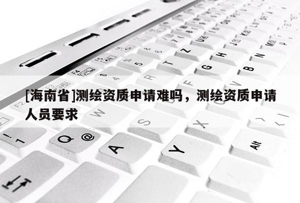 [海南省]測(cè)繪資質(zhì)申請(qǐng)難嗎，測(cè)繪資質(zhì)申請(qǐng)人員要求