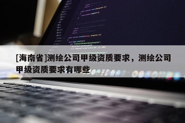 [海南省]測(cè)繪公司甲級(jí)資質(zhì)要求，測(cè)繪公司甲級(jí)資質(zhì)要求有哪些