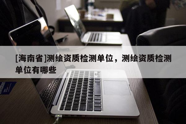 [海南省]測繪資質(zhì)檢測單位，測繪資質(zhì)檢測單位有哪些