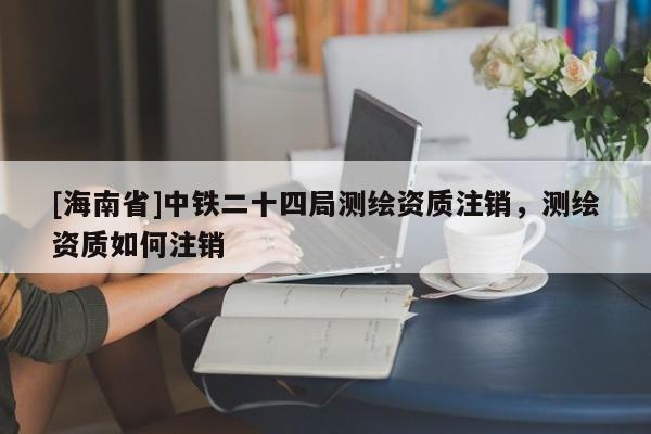 [海南省]中鐵二十四局測繪資質(zhì)注銷，測繪資質(zhì)如何注銷