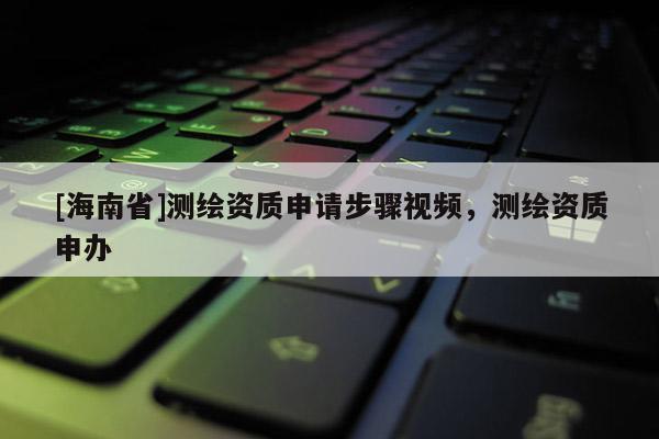 [海南省]測繪資質(zhì)申請步驟視頻，測繪資質(zhì)申辦
