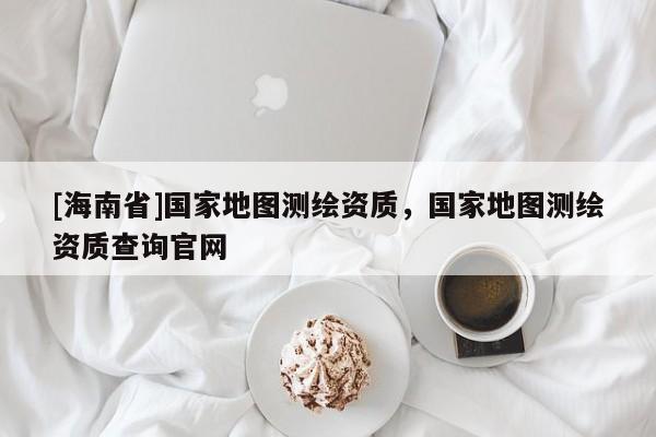 [海南省]國家地圖測繪資質(zhì)，國家地圖測繪資質(zhì)查詢官網(wǎng)