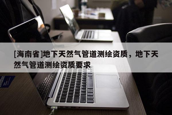 [海南省]地下天然氣管道測(cè)繪資質(zhì)，地下天然氣管道測(cè)繪資質(zhì)要求