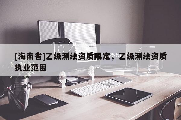 [海南省]乙級(jí)測(cè)繪資質(zhì)限定，乙級(jí)測(cè)繪資質(zhì)執(zhí)業(yè)范圍