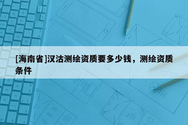 [海南省]漢沽測(cè)繪資質(zhì)要多少錢，測(cè)繪資質(zhì)條件
