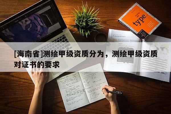 [海南省]測(cè)繪甲級(jí)資質(zhì)分為，測(cè)繪甲級(jí)資質(zhì)對(duì)證書的要求